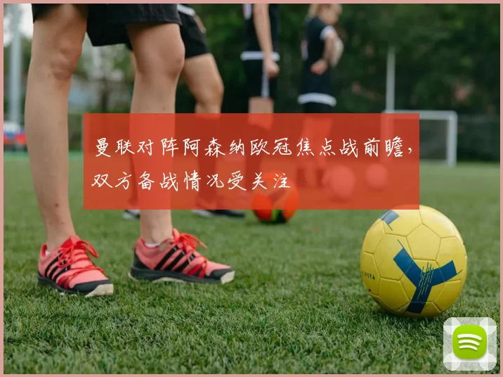 曼联对阵阿森纳欧冠焦点战前瞻,双方备战情况受关注