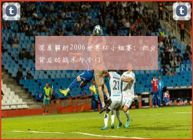 深度解析2006世界杯小组赛:积分背后的战术与冷门