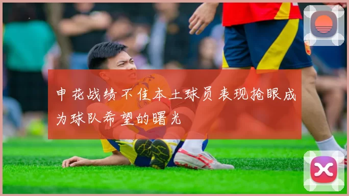 申花战绩不佳本土球员表现抢眼成为球队希望的曙光