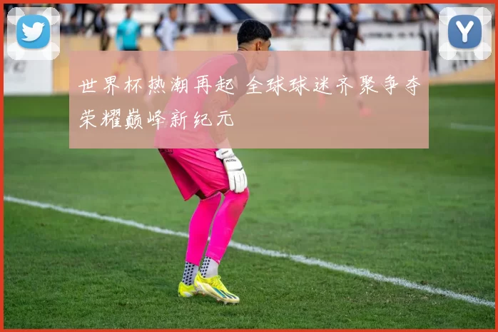 世界杯热潮再起 全球球迷齐聚争夺荣耀巅峰新纪元