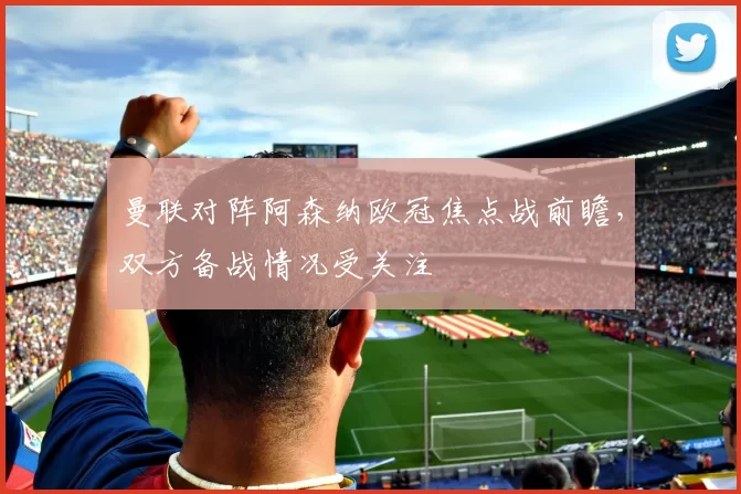 曼联对阵阿森纳欧冠焦点战前瞻,双方备战情况受关注