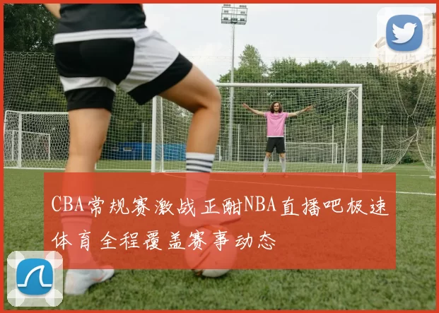 CBA常规赛激战正酣NBA直播吧极速体育全程覆盖赛事动态