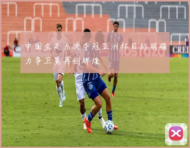 中国女足九次夺冠亚洲杯目标明确力争卫冕再创辉煌