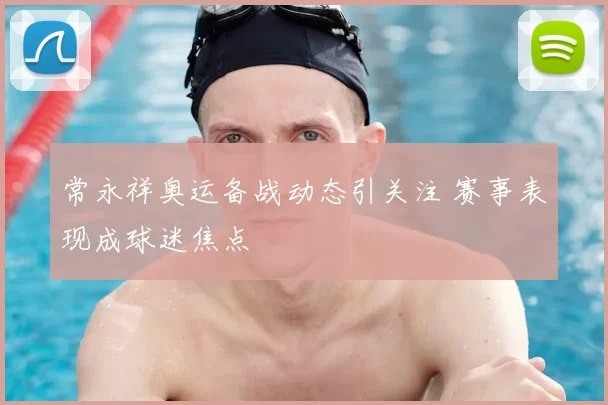 常永祥奥运备战动态引关注 赛事表现成球迷焦点