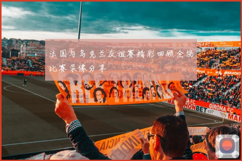 法国与乌克兰友谊赛精彩回顾全场比赛录像分享