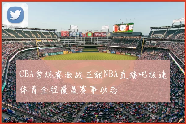 CBA常规赛激战正酣NBA直播吧极速体育全程覆盖赛事动态