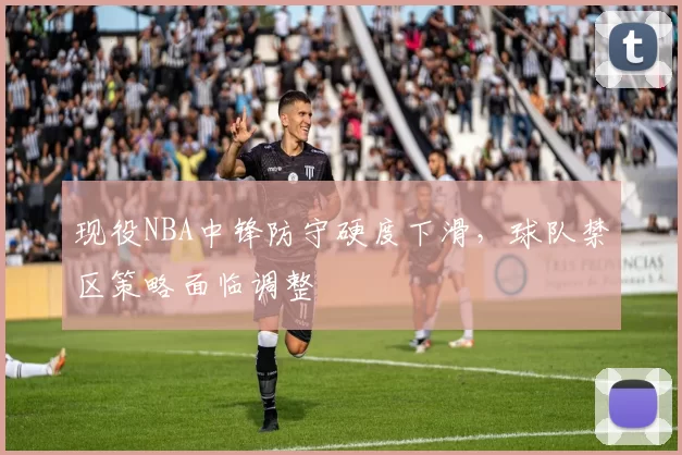 现役NBA中锋防守硬度下滑,球队禁区策略面临调整