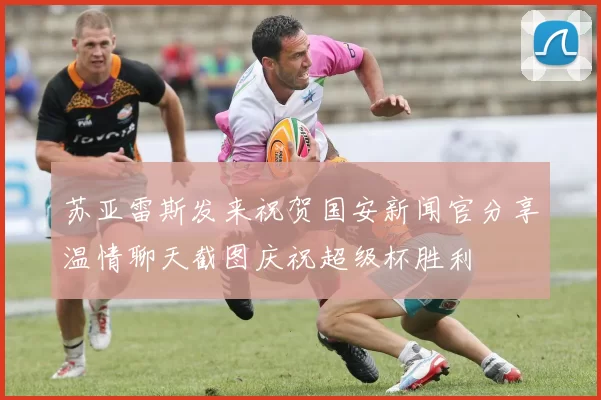 苏亚雷斯发来祝贺国安新闻官分享温情聊天截图庆祝超级杯胜利