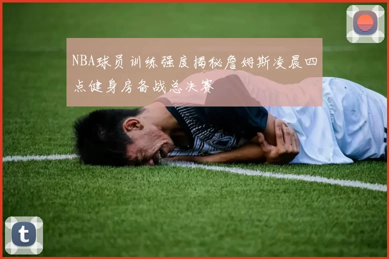 NBA球员训练强度揭秘詹姆斯凌晨四点健身房备战总决赛