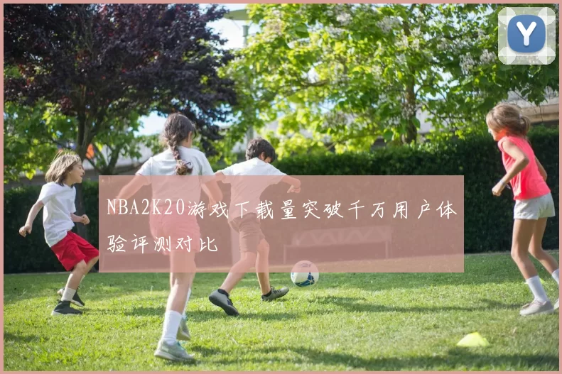 NBA2K20游戏下载量突破千万用户体验评测对比