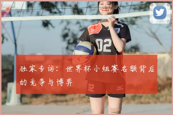 独家专访:世界杯小组赛名额背后的竞争与博弈