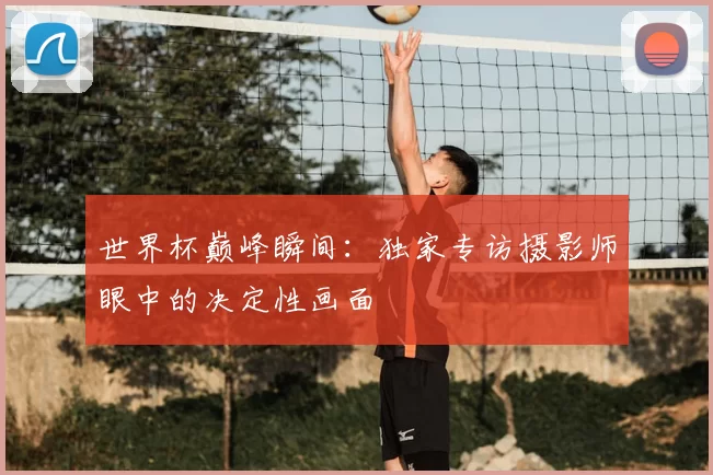 世界杯巅峰瞬间:独家专访摄影师眼中的决定性画面