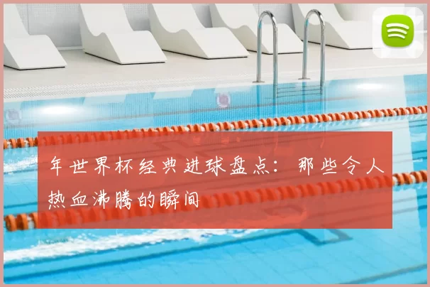 年世界杯经典进球盘点:那些令人热血沸腾的瞬间