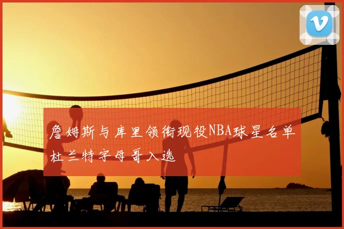 詹姆斯与库里领衔现役NBA球星名单杜兰特字母哥入选