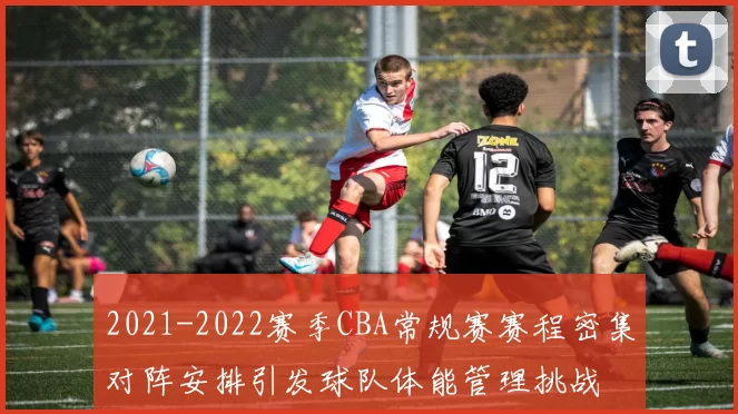 2021-2022赛季CBA常规赛赛程密集对阵安排引发球队体能管理挑战