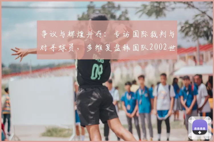 争议与辉煌并存:专访国际裁判与对手球员,多维复盘韩国队2002世界杯征程