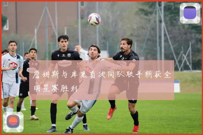 詹姆斯与库里首次同队联手斩获全明星赛胜利