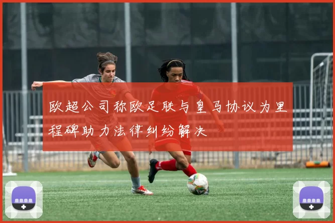 欧超公司称欧足联与皇马协议为里程碑助力法律纠纷解决