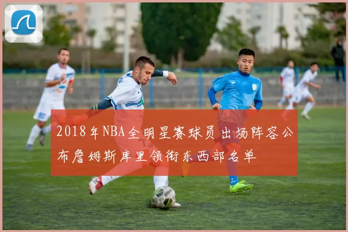 2018年NBA全明星赛球员出场阵容公布詹姆斯库里领衔东西部名单