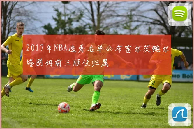 2017年NBA选秀名单公布富尔茨鲍尔塔图姆前三顺位归属