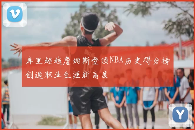 库里超越詹姆斯登顶NBA历史得分榜创造职业生涯新高度