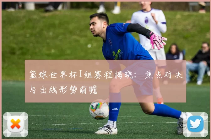 篮球世界杯I组赛程揭晓：焦点对决与出线形势前瞻