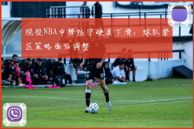现役NBA中锋防守硬度下滑,球队禁区策略面临调整