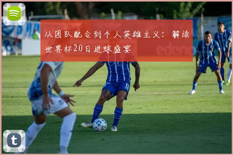 从团队配合到个人英雄主义:解读世界杯20日进球盛宴