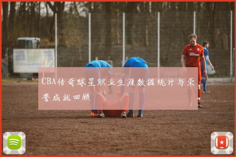 CBA传奇球星职业生涯数据统计与荣誉成就回顾