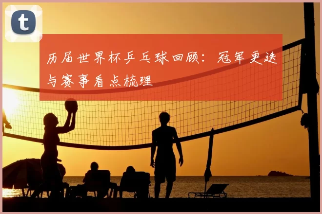历届世界杯乒乓球回顾:冠军更迭与赛事看点梳理