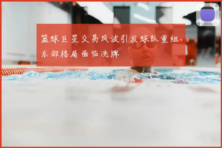 篮球巨星交易风波引发球队重组,东部格局面临洗牌