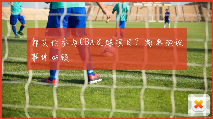 郭艾伦参与CBA足球项目?跨界热议事件回顾