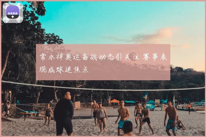 常永祥奥运备战动态引关注 赛事表现成球迷焦点