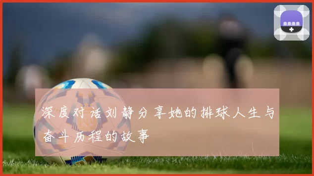 深度对话刘静分享她的排球人生与奋斗历程的故事