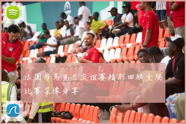 法国与乌克兰友谊赛精彩回顾全场比赛录像分享