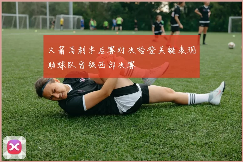 火箭马刺季后赛对决哈登关键表现助球队晋级西部决赛