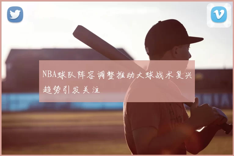 NBA球队阵容调整推动大球战术复兴趋势引发关注