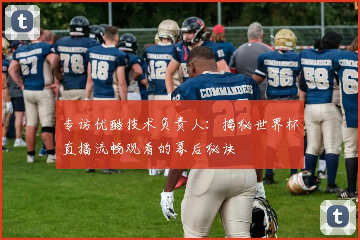 专访优酷技术负责人:揭秘世界杯直播流畅观看的幕后秘诀