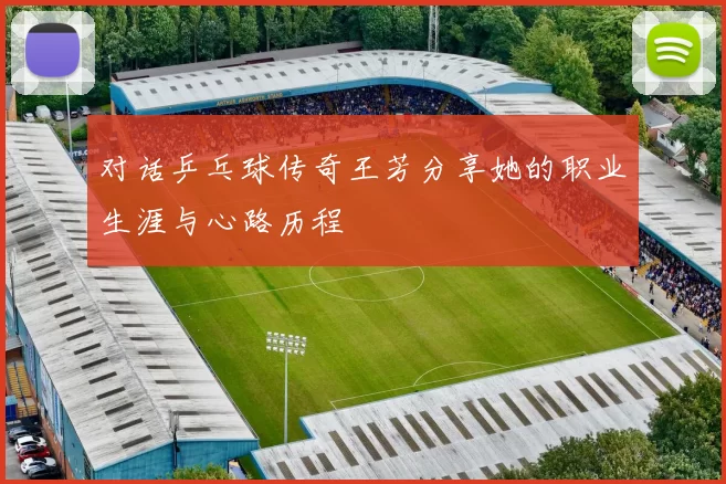 对话乒乓球传奇王芳分享她的职业生涯与心路历程