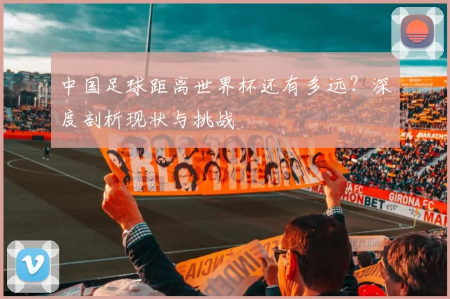 中国足球距离世界杯还有多远?深度剖析现状与挑战