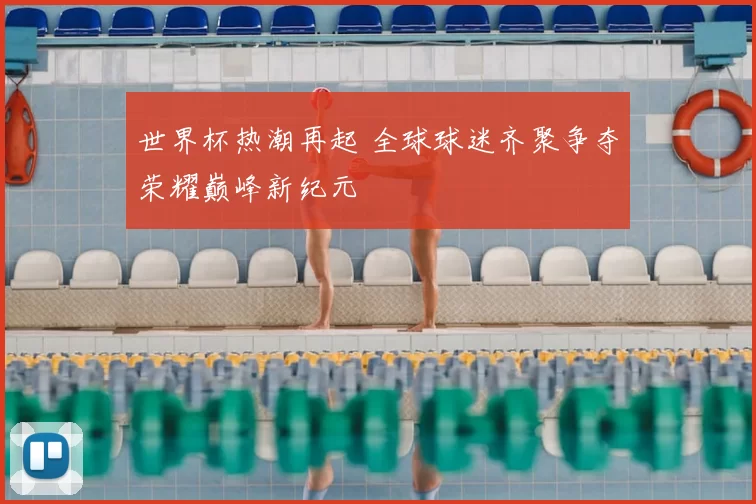 世界杯热潮再起 全球球迷齐聚争夺荣耀巅峰新纪元