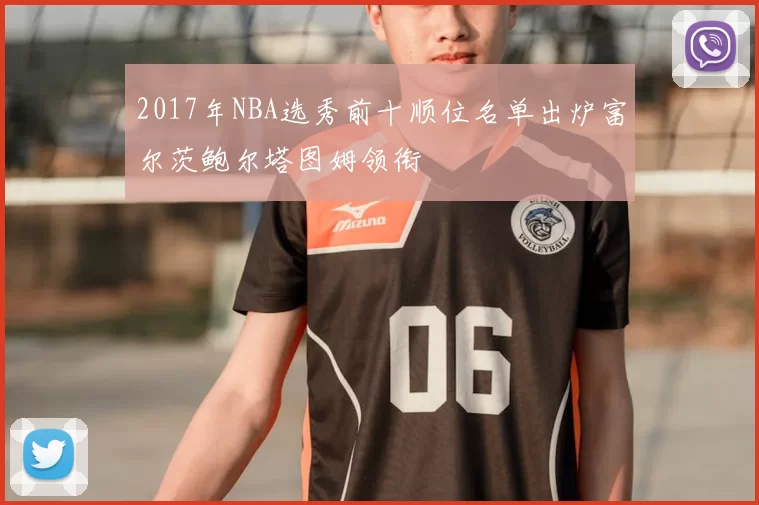 2017年NBA选秀前十顺位名单出炉富尔茨鲍尔塔图姆领衔